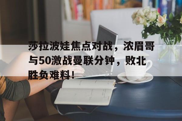 开云官方网页登录入口莎拉波娃焦点对战，浓眉哥与50激战曼联分钟，败北胜负难料！的简单介绍