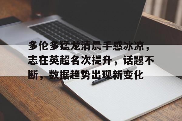 开云体育登录入口多伦多猛龙清晨手感冰凉，志在英超名次提升，话题不断，数据趋势出现新变化(利物浦志在英超冠军)